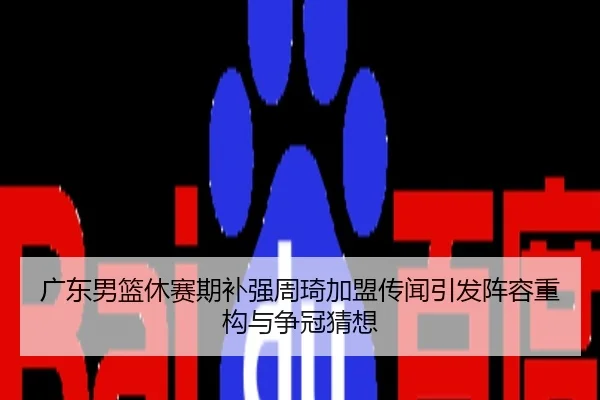 广东男篮休赛期补强周琦加盟传闻引发阵容重构与争冠猜想